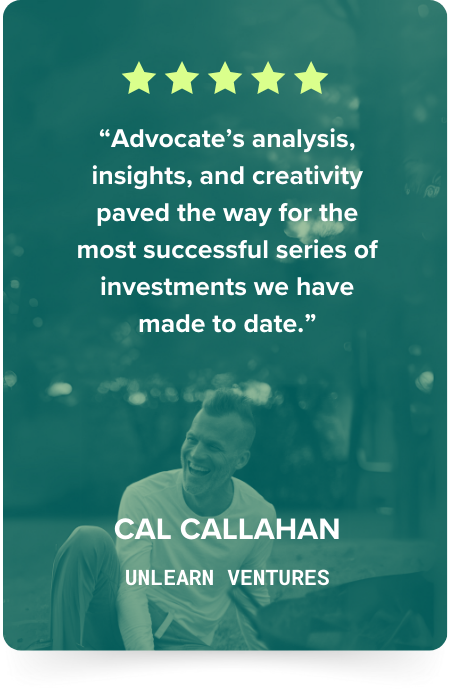 Cal Callahan, Unlearn Ventures: five stars. Advocate's analysis, insights, and creativity paved the way for the most successful series of investments we have made to date.